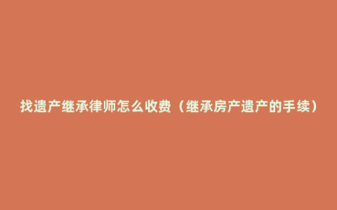 找遗产继承律师怎么收费（继承房产遗产的手续）