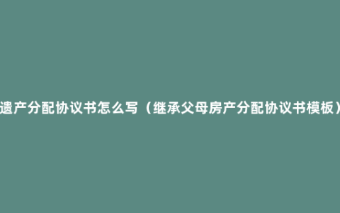 遗产分配协议书怎么写（继承父母房产分配协议书模板）