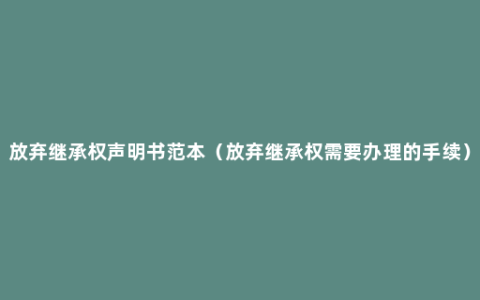 放弃继承权声明书范本（放弃继承权需要办理的手续）