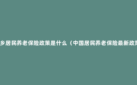 城乡居民养老保险政策是什么（中国居民养老保险最新政策）