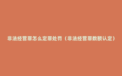 非法经营罪怎么定罪处罚（非法经营罪数额认定）