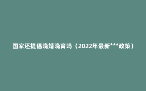 国家还提倡晚婚晚育吗（2022年最新***政策）