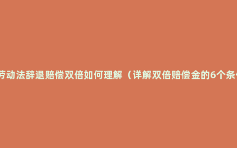 新劳动法辞退赔偿双倍如何理解（详解双倍赔偿金的6个条件）