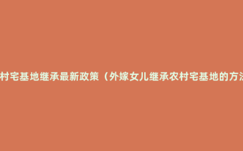 农村宅基地继承最新政策（外嫁女儿继承农村宅基地的方法）