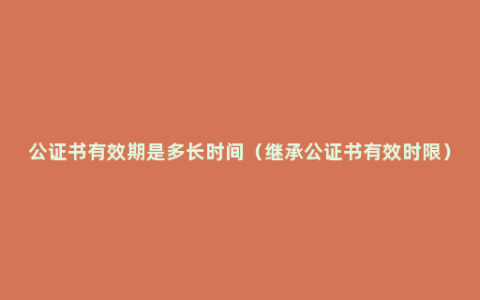 公证书有效期是多长时间（继承公证书有效时限）