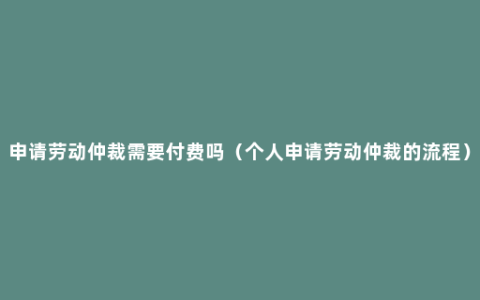 申请劳动仲裁需要付费吗（个人申请劳动仲裁的流程）