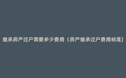 继承房产过户需要多少费用（房产继承过户费用标准)