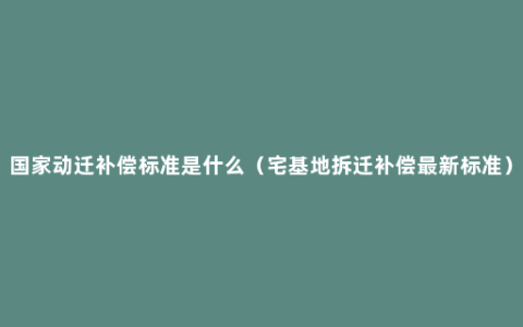 国家动迁补偿标准是什么（宅基地拆迁补偿最新标准）