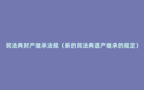 民法典财产继承法规（新的民法典遗产继承的规定）