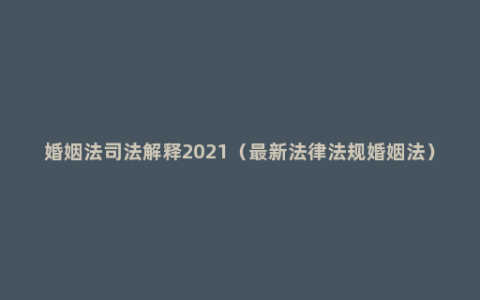 婚姻法司法解释2021（最新法律法规婚姻法）