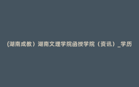 (湖南成教）湖南文理学院函授学院（资讯）_学历