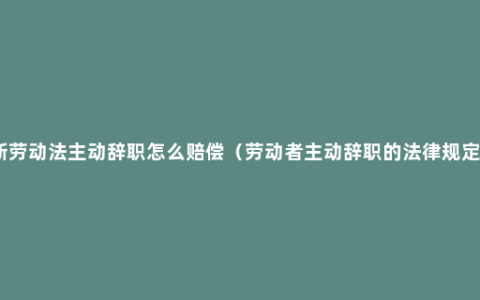 新劳动法主动辞职怎么赔偿（劳动者主动辞职的法律规定）