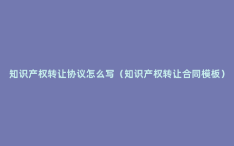 知识产权转让协议怎么写（知识产权转让合同模板）