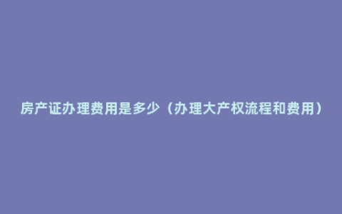 房产证办理费用是多少（办理大产权流程和费用）