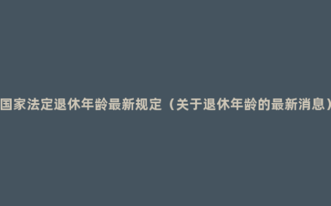 国家法定退休年龄最新规定（关于退休年龄的最新消息）