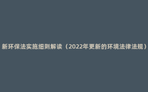 新环保法实施细则解读（2022年更新的环境法律法规）