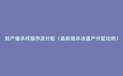 财产继承权顺序及分配（最新继承法遗产分配比例）