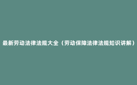 最新劳动法律法规大全（劳动保障法律法规知识讲解）