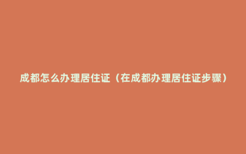 成都怎么办理居住证（在成都办理居住证步骤）