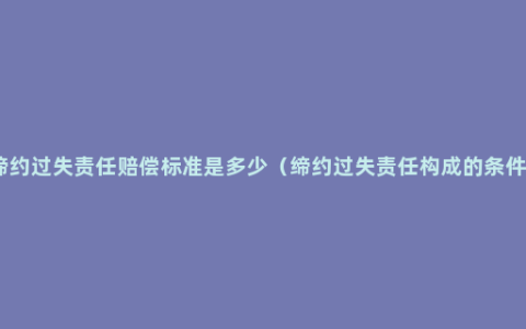 缔约过失责任赔偿标准是多少（缔约过失责任构成的条件）