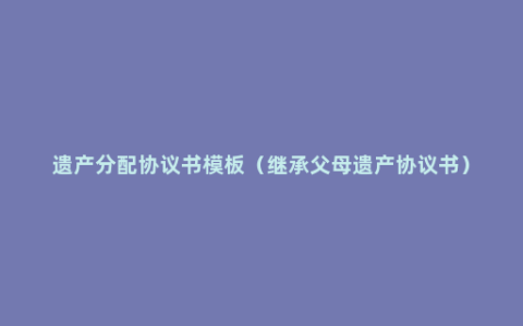 遗产分配协议书模板（继承父母遗产协议书）