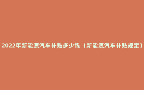 2022年新能源汽车补贴多少钱（新能源汽车补贴规定）