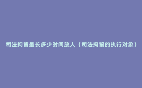 司法拘留最长多少时间放人（司法拘留的执行对象）