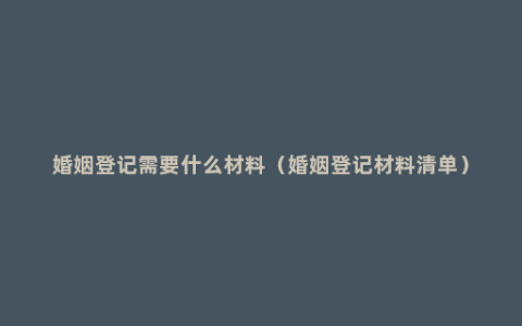 婚姻登记需要什么材料（婚姻登记材料清单）