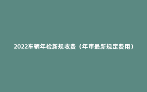 2022车辆年检新规收费（年审最新规定费用）