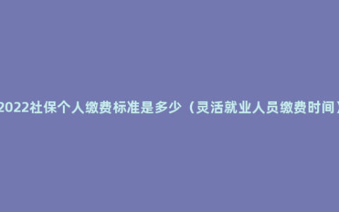 2022社保个人缴费标准是多少（灵活就业人员缴费时间）