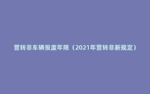 营转非车辆报废年限（2021年营转非新规定）