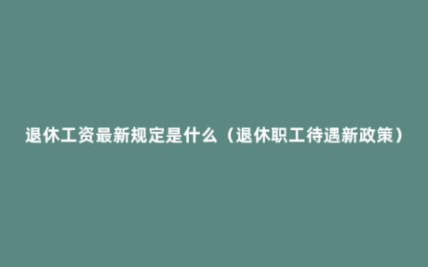 退休工资最新规定是什么（退休职工待遇新政策）