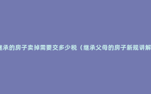 继承的房子卖掉需要交多少税（继承父母的房子新规讲解）