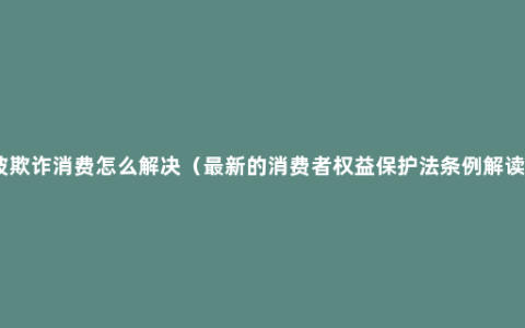 被欺诈消费怎么解决（最新的消费者权益保护法条例解读）