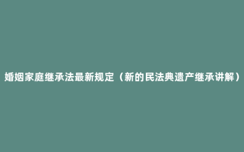 婚姻家庭继承法最新规定（新的民法典遗产继承讲解）