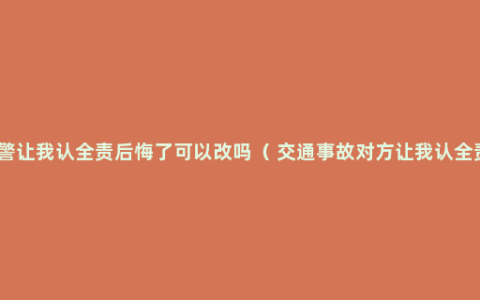 交警让我认全责后悔了可以改吗（ 交通事故对方让我认全责）