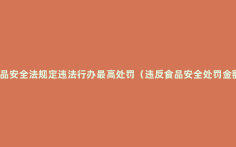 食品安全法规定违法行办最高处罚（违反食品安全处罚金额）