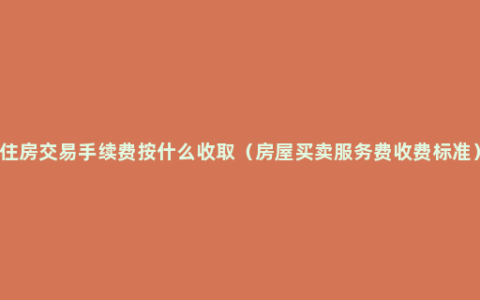 住房交易手续费按什么收取（房屋买卖服务费收费标准）