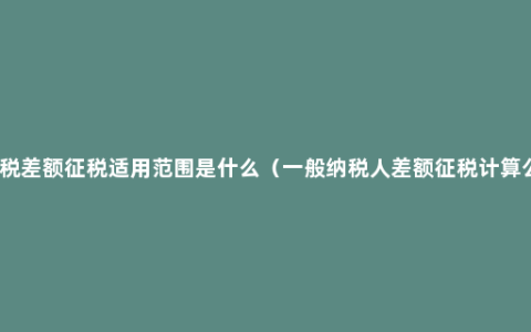 增值税差额征税适用范围是什么（一般纳税人差额征税计算公式）