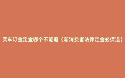 买车订金定金哪个不能退（新消费者法律定金必须退）