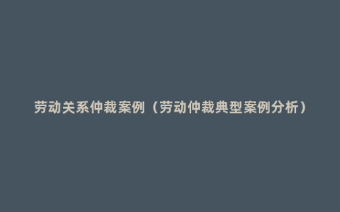 劳动关系仲裁案例（劳动仲裁典型案例分析）