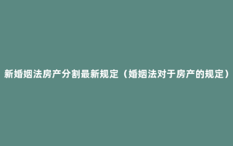 新婚姻法房产分割最新规定（婚姻法对于房产的规定）