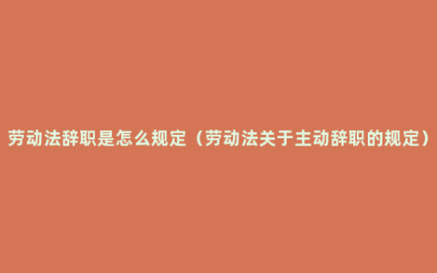 劳动法辞职是怎么规定（劳动法关于主动辞职的规定）