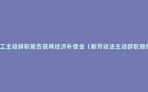 员工主动辞职能否获得经济补偿金（新劳动法主动辞职赔偿）