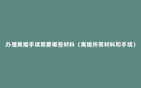 办理离婚手续需要哪些材料（离婚所需材料和手续）