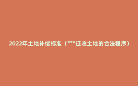 2022年土地补偿标准（***征收土地的合法程序）