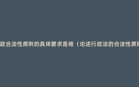 行政合法性原则的具体要求是啥（论述行政法的合法性原则）