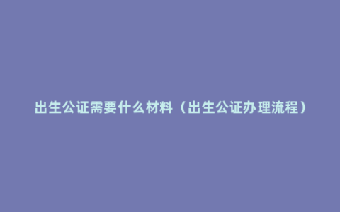 出生公证需要什么材料（出生公证办理流程）