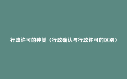 行政许可的种类（行政确认与行政许可的区别）