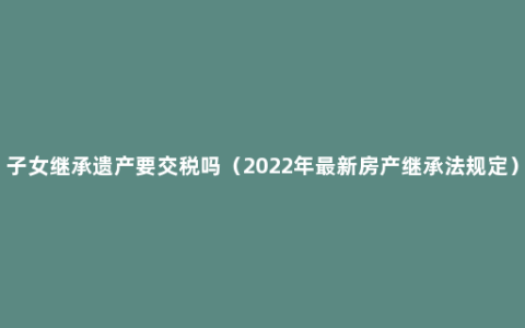 子女继承遗产要交税吗（2022年最新房产继承法规定）